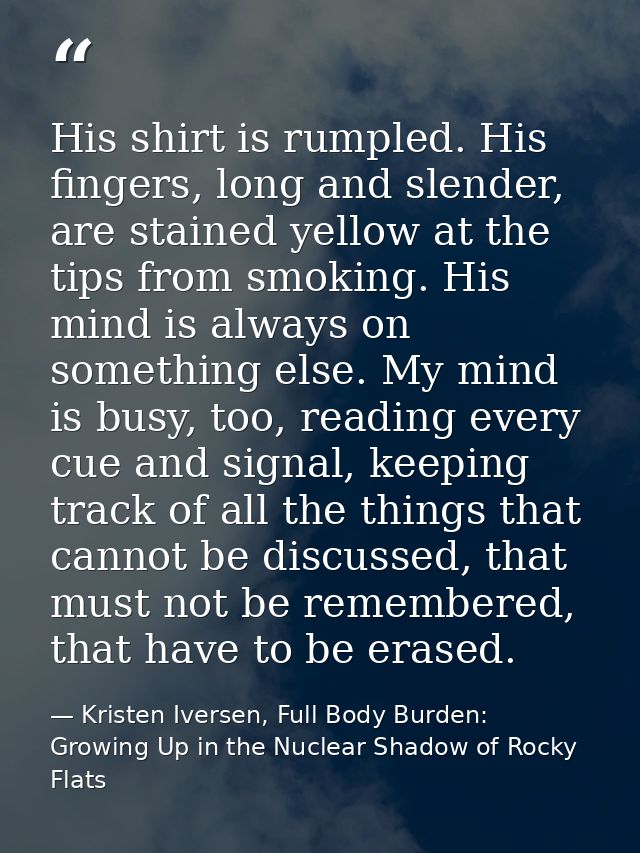 His shirt is rumpled. His fingers, long and slender, are stained yellow at the tips from smoking. His mind is always on  — Kristen Iversen, Full Body Burden: Growing Up in the Nuclear Shadow of Rocky Flats