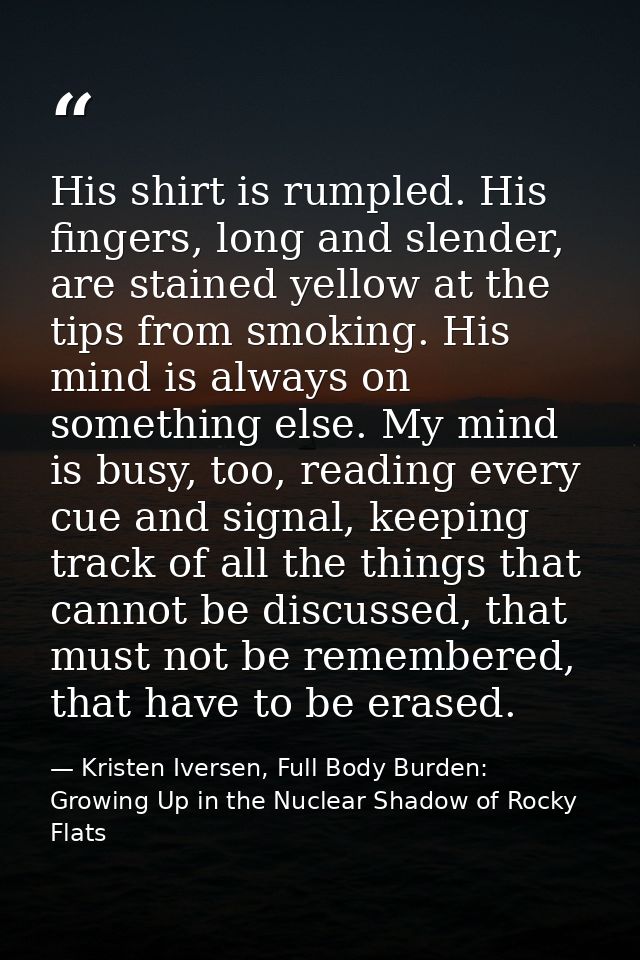 His shirt is rumpled. His fingers, long and slender, are stained yellow at the tips from smoking. His mind is always on  — Kristen Iversen, Full Body Burden: Growing Up in the Nuclear Shadow of Rocky Flats