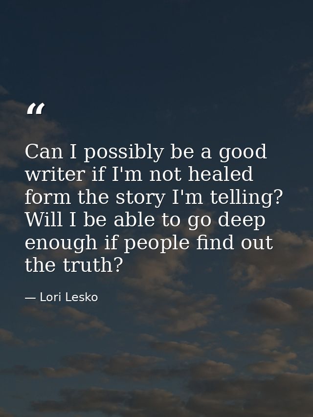 Can I possibly be a good writer if I'm not healed form the story I'm telling? Will I be able to go deep enough if people — Lori Lesko