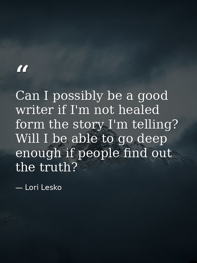Can I possibly be a good writer if I'm not healed form the story I'm telling? Will I be able to go deep enough if people — Lori Lesko