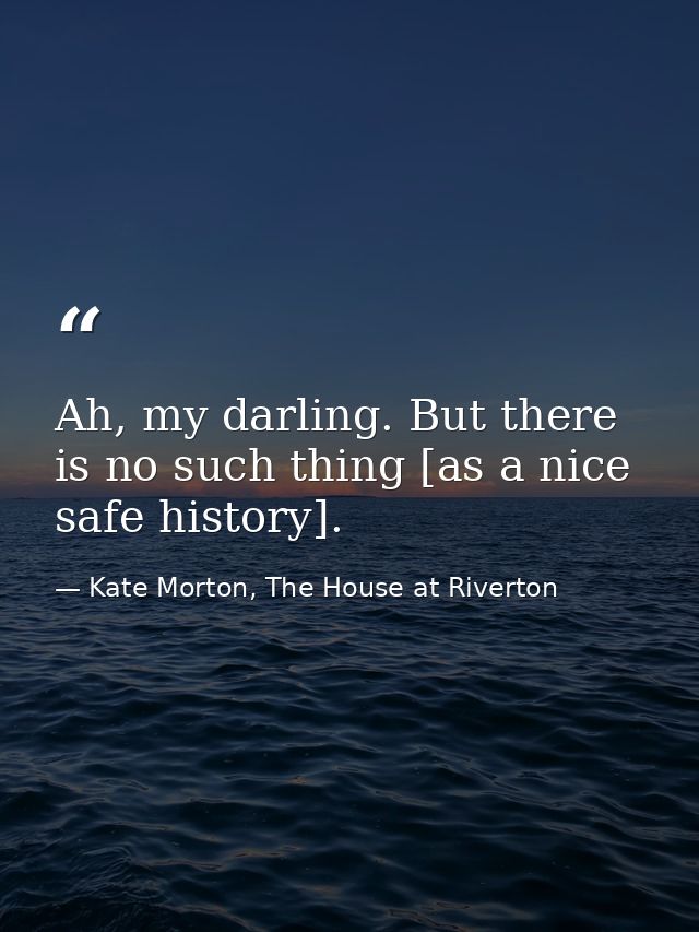 Ah, my darling. But there is no such thing [as a nice safe history]. — Kate Morton, The House at Riverton