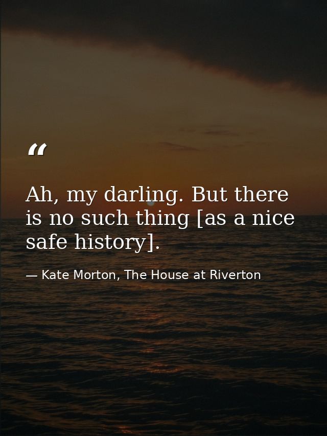 Ah, my darling. But there is no such thing [as a nice safe history]. — Kate Morton, The House at Riverton