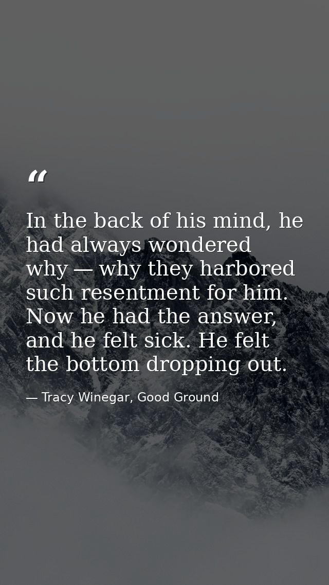 In the back of his mind, he had always wondered why — why they harbored such resentment for him. Now he had the answer,  — Tracy Winegar, Good Ground