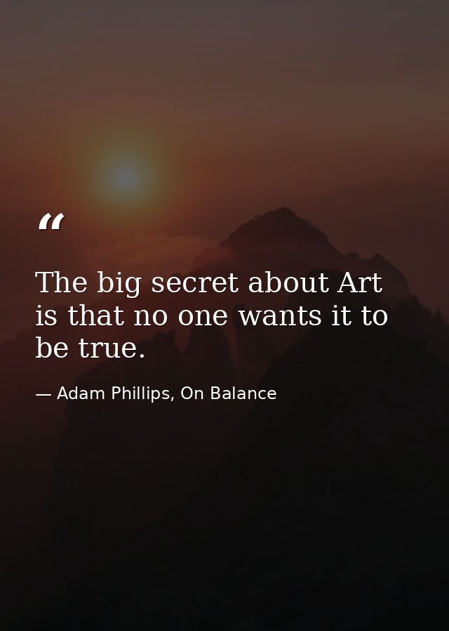 The big secret about Art is that no one wants it to be true. — Adam Phillips, On Balance