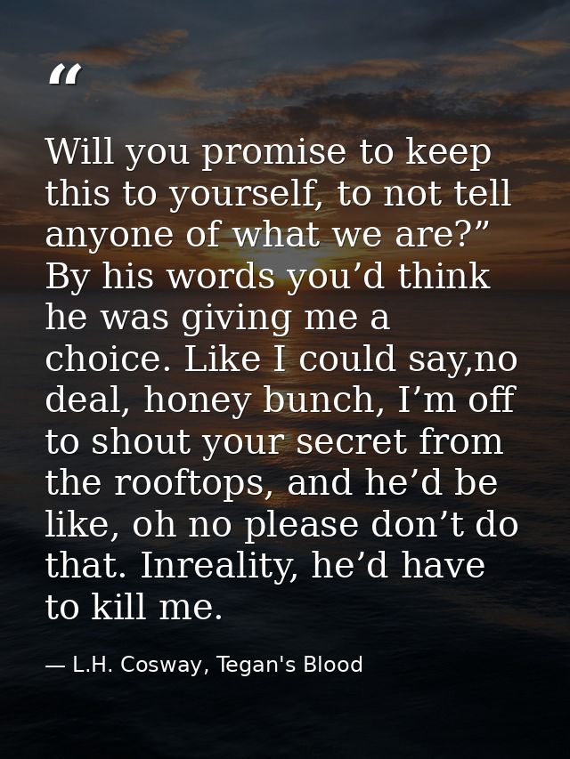 Will you promise to keep this to yourself, to not tell anyone of what we are?” By his words you’d think he was giving me — L.H. Cosway, Tegan's Blood