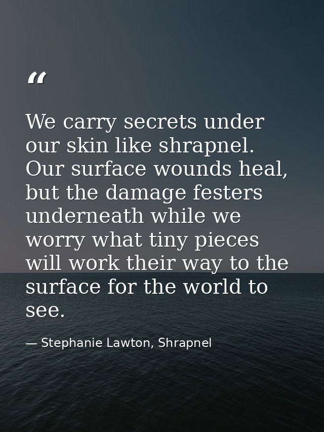 We carry secrets under our skin like shrapnel. Our surface wounds heal, but the damage festers underneath while we worry — Stephanie Lawton, Shrapnel