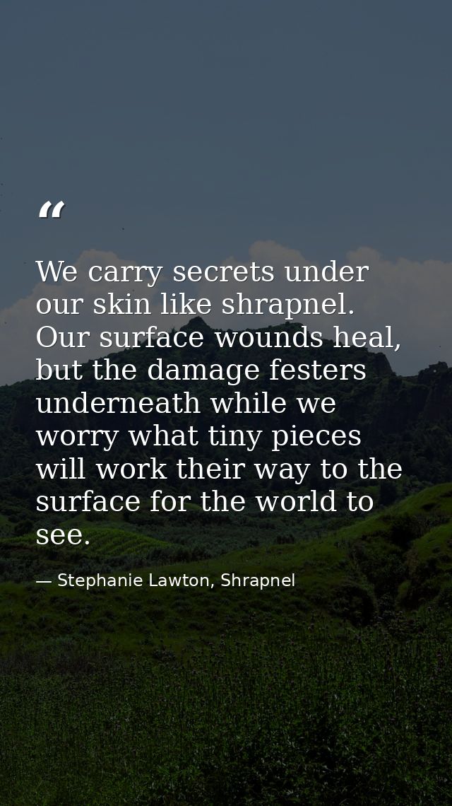 We carry secrets under our skin like shrapnel. Our surface wounds heal, but the damage festers underneath while we worry — Stephanie Lawton, Shrapnel