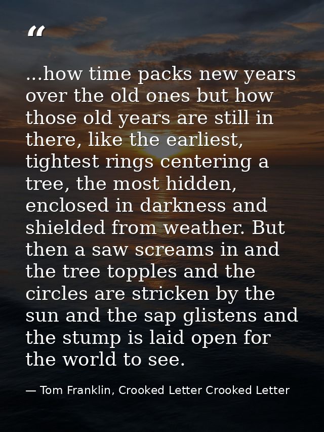 ...how time packs new years over the old ones but how those old years are still in there, like the earliest, tightest ri — Tom Franklin, Crooked Letter Crooked Letter