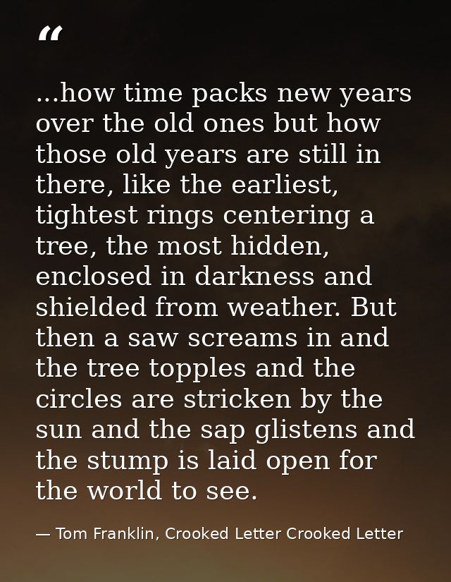 ...how time packs new years over the old ones but how those old years are still in there, like the earliest, tightest ri — Tom Franklin, Crooked Letter Crooked Letter