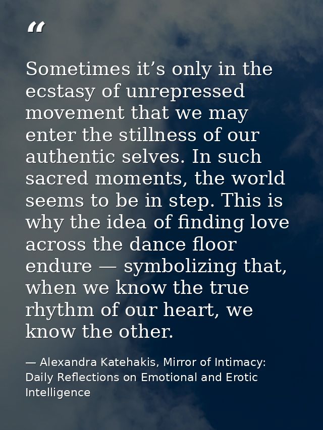 Sometimes it’s only in the ecstasy of unrepressed movement that we may enter the stillness of our authentic selves. In s — Alexandra Katehakis, Mirror of Intimacy: Daily Reflections on Emotional and Erotic Intelligence
