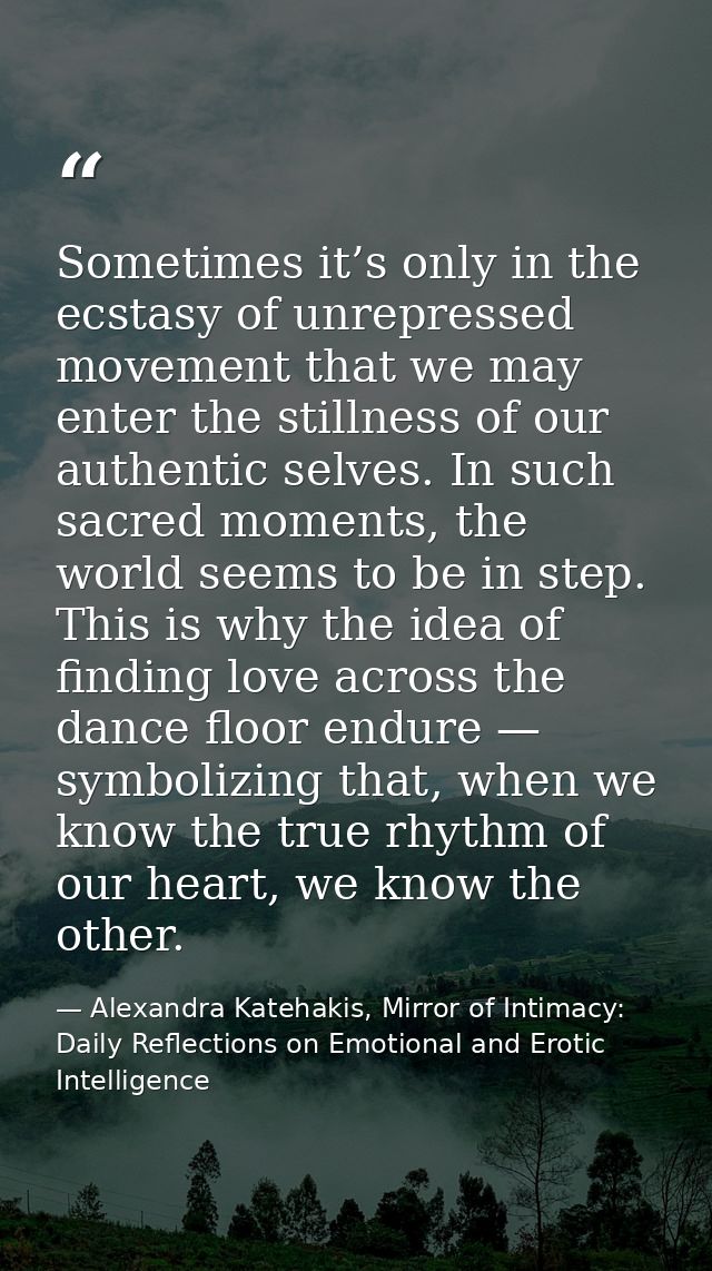 Sometimes it’s only in the ecstasy of unrepressed movement that we may enter the stillness of our authentic selves. In s — Alexandra Katehakis, Mirror of Intimacy: Daily Reflections on Emotional and Erotic Intelligence
