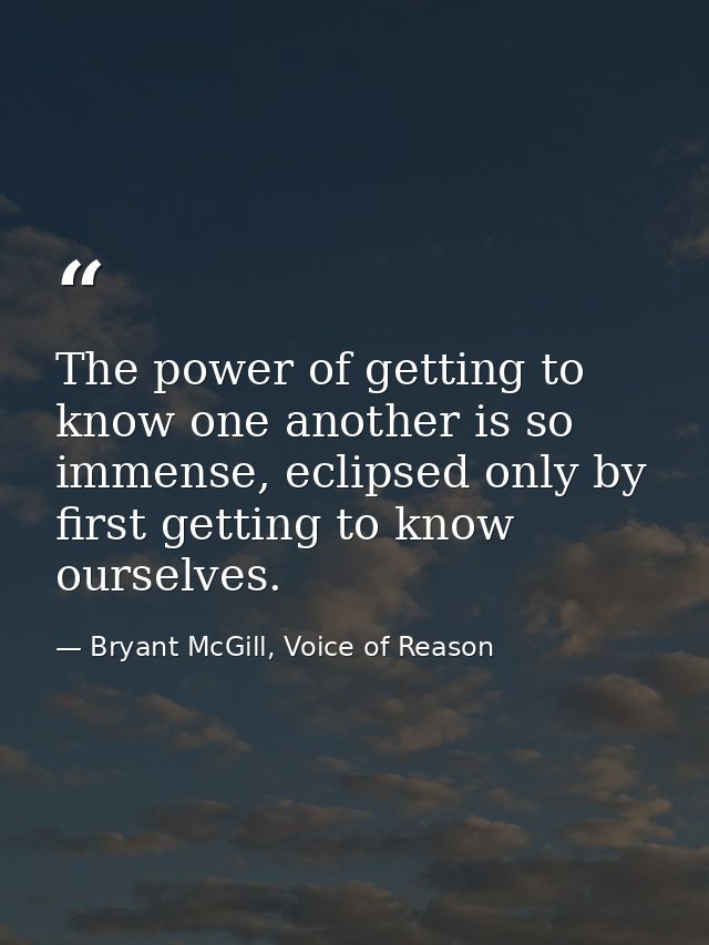 The power of getting to know one another is so immense, eclipsed only by first getting to know ourselves. — Bryant McGill, Voice of Reason