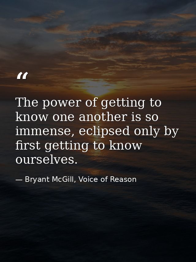 The power of getting to know one another is so immense, eclipsed only by first getting to know ourselves. — Bryant McGill, Voice of Reason