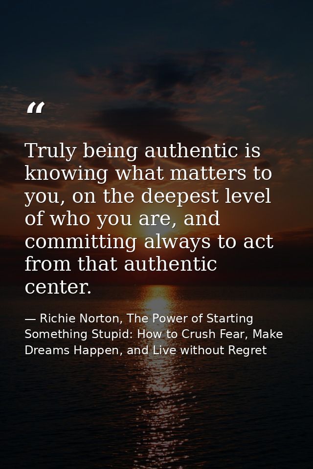 Truly being authentic is knowing what matters to you, on the deepest level of who you are, and committing always to act  — Richie Norton, The Power of Starting Something Stupid: How to Crush Fear, Make Dreams Happen, and Live without Regret