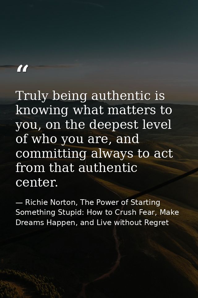 Truly being authentic is knowing what matters to you, on the deepest level of who you are, and committing always to act  — Richie Norton, The Power of Starting Something Stupid: How to Crush Fear, Make Dreams Happen, and Live without Regret