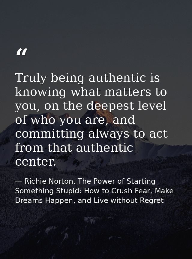 Truly being authentic is knowing what matters to you, on the deepest level of who you are, and committing always to act  — Richie Norton, The Power of Starting Something Stupid: How to Crush Fear, Make Dreams Happen, and Live without Regret