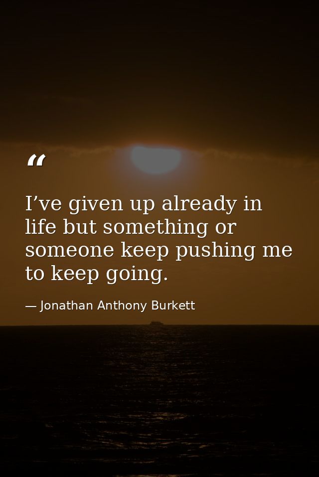I’ve given up already in life but something or someone keep pushing me to keep going. — Jonathan Anthony Burkett