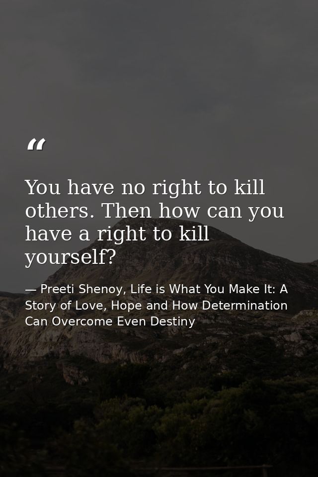 You have no right to kill others. Then how can you have a right to kill yourself? — Preeti Shenoy, Life is What You Make It: A Story of Love, Hope and How Determination Can Overcome Even Destiny