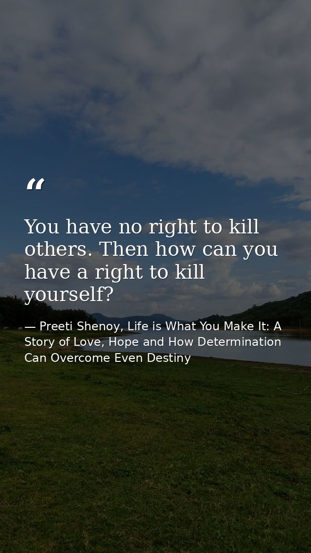 You have no right to kill others. Then how can you have a right to kill yourself? — Preeti Shenoy, Life is What You Make It: A Story of Love, Hope and How Determination Can Overcome Even Destiny