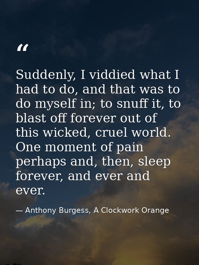 Suddenly, I viddied what I had to do, and that was to do myself in; to snuff it, to blast off forever out of this wicked — Anthony Burgess, A Clockwork Orange