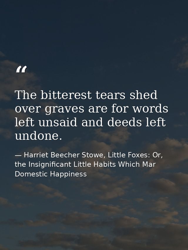 The bitterest tears shed over graves are for words left unsaid and deeds left undone. — Harriet Beecher Stowe, Little Foxes: Or, the Insignificant Little Habits Which Mar Domestic Happiness