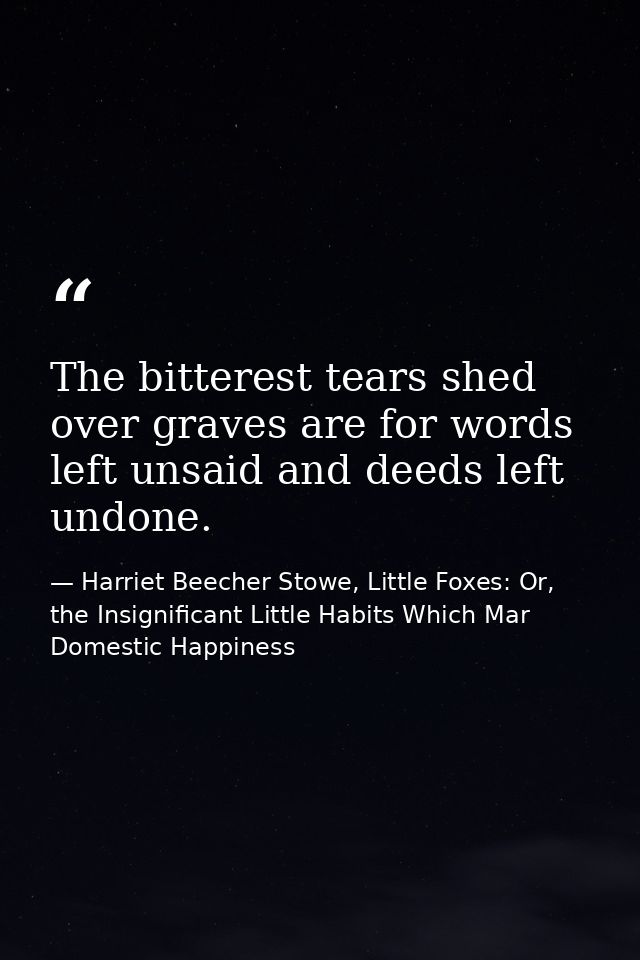 The bitterest tears shed over graves are for words left unsaid and deeds left undone. — Harriet Beecher Stowe, Little Foxes: Or, the Insignificant Little Habits Which Mar Domestic Happiness