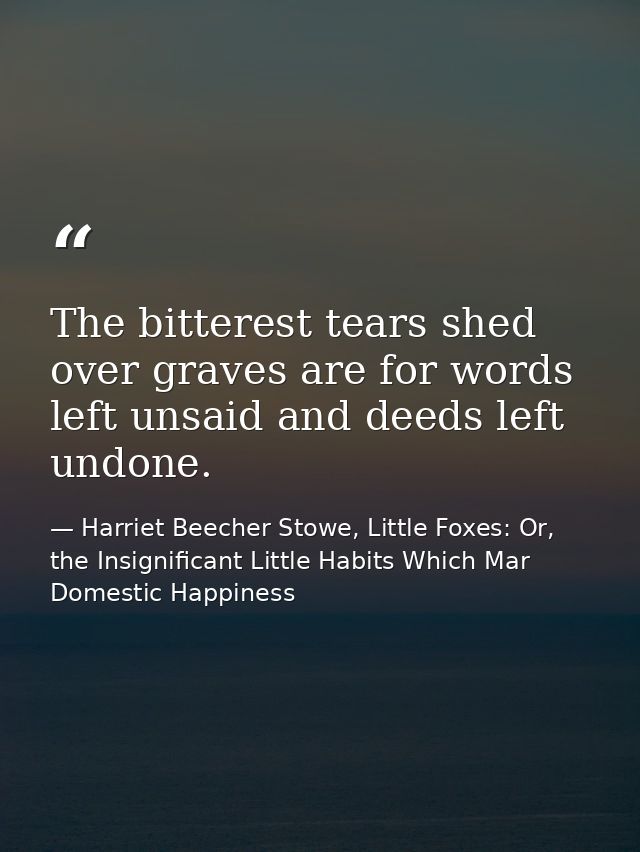 The bitterest tears shed over graves are for words left unsaid and deeds left undone. — Harriet Beecher Stowe, Little Foxes: Or, the Insignificant Little Habits Which Mar Domestic Happiness