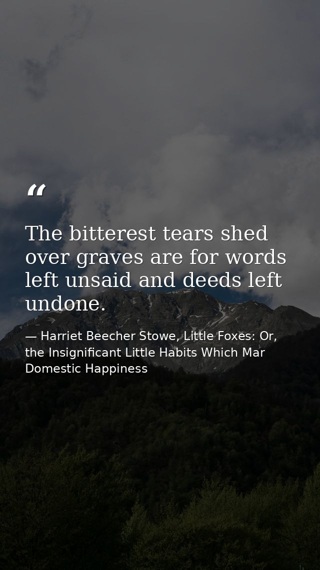 The bitterest tears shed over graves are for words left unsaid and deeds left undone. — Harriet Beecher Stowe, Little Foxes: Or, the Insignificant Little Habits Which Mar Domestic Happiness