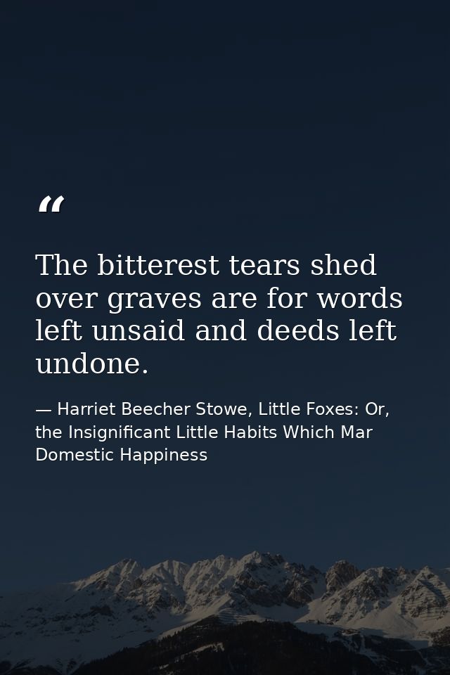 The bitterest tears shed over graves are for words left unsaid and deeds left undone. — Harriet Beecher Stowe, Little Foxes: Or, the Insignificant Little Habits Which Mar Domestic Happiness