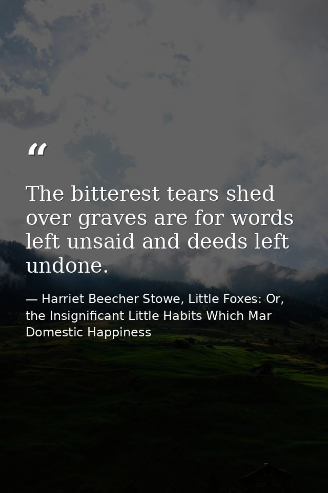 The bitterest tears shed over graves are for words left unsaid and deeds left undone. — Harriet Beecher Stowe, Little Foxes: Or, the Insignificant Little Habits Which Mar Domestic Happiness