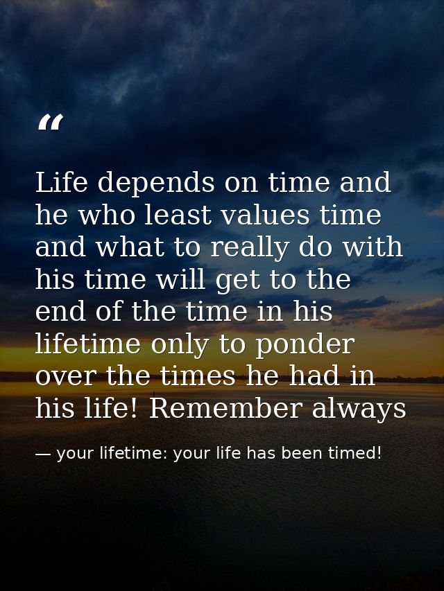 Life depends on time and he who least values time and what to really do with his time will get to the end of the time in — your lifetime: your life has been timed!
