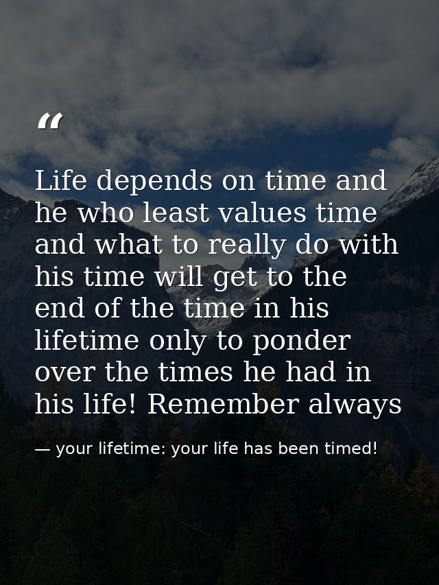 Life depends on time and he who least values time and what to really do with his time will get to the end of the time in — your lifetime: your life has been timed!