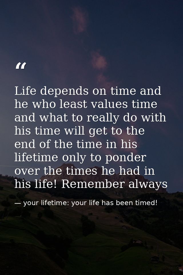 Life depends on time and he who least values time and what to really do with his time will get to the end of the time in — your lifetime: your life has been timed!