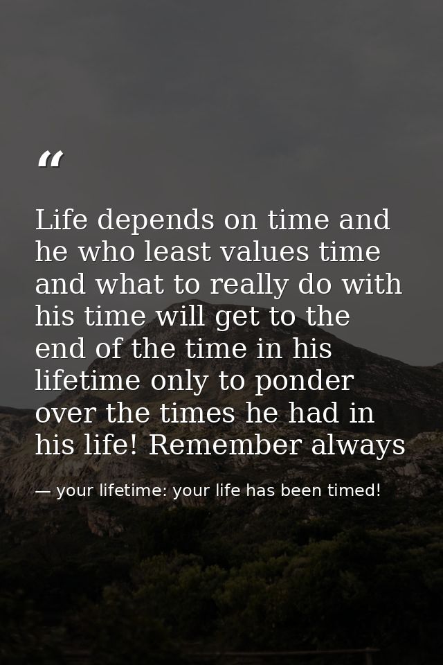 Life depends on time and he who least values time and what to really do with his time will get to the end of the time in — your lifetime: your life has been timed!