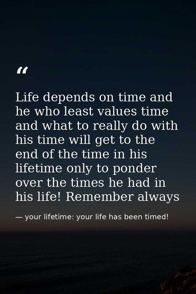Life depends on time and he who least values time and what to really do with his time will get to the end of the time in — your lifetime: your life has been timed!