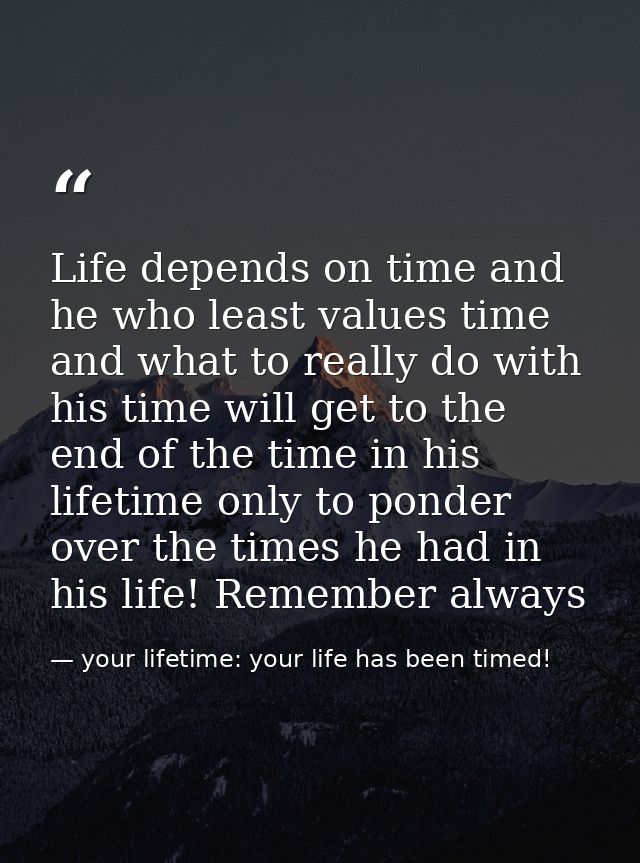 Life depends on time and he who least values time and what to really do with his time will get to the end of the time in — your lifetime: your life has been timed!