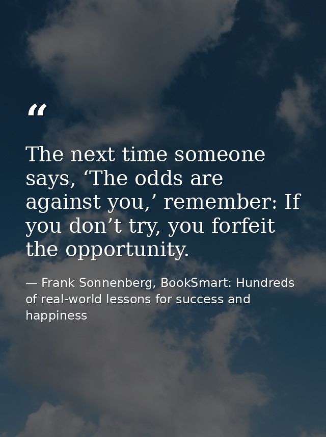 The next time someone says, ‘The odds are against you,’ remember: If you don’t try, you forfeit the opportunity. — Frank Sonnenberg, BookSmart: Hundreds of real-world lessons for success and happiness
