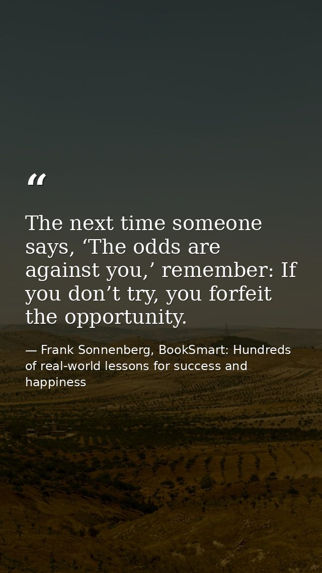 The next time someone says, ‘The odds are against you,’ remember: If you don’t try, you forfeit the opportunity. — Frank Sonnenberg, BookSmart: Hundreds of real-world lessons for success and happiness