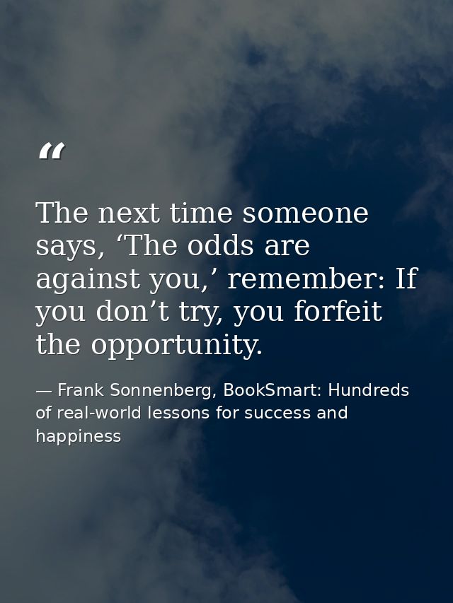 The next time someone says, ‘The odds are against you,’ remember: If you don’t try, you forfeit the opportunity. — Frank Sonnenberg, BookSmart: Hundreds of real-world lessons for success and happiness
