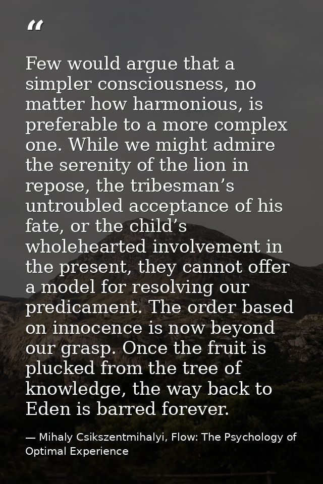 Few would argue that a simpler consciousness, no matter how harmonious, is preferable to a more complex one. While we mi — Mihaly Csikszentmihalyi, Flow: The Psychology of Optimal Experience