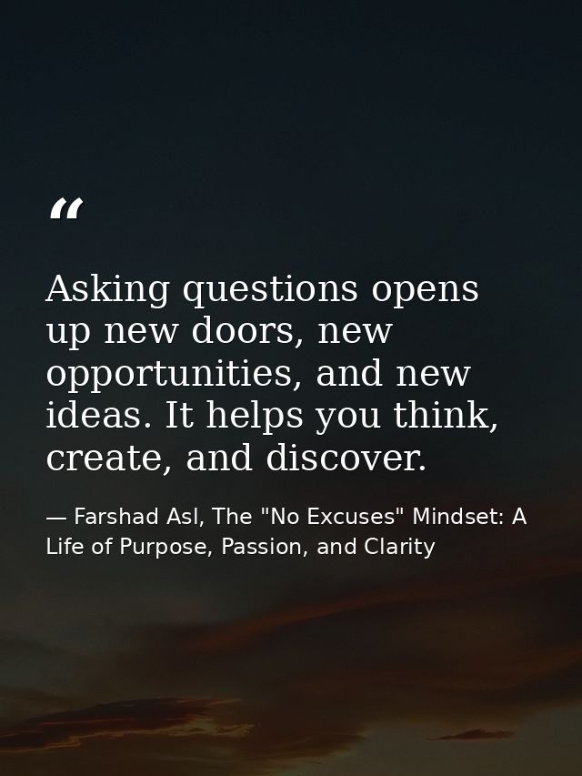 Asking questions opens up new doors, new opportunities, and new ideas. It helps you think, create, and discover. — Farshad Asl, The "No Excuses" Mindset: A Life of Purpose, Passion, and Clarity