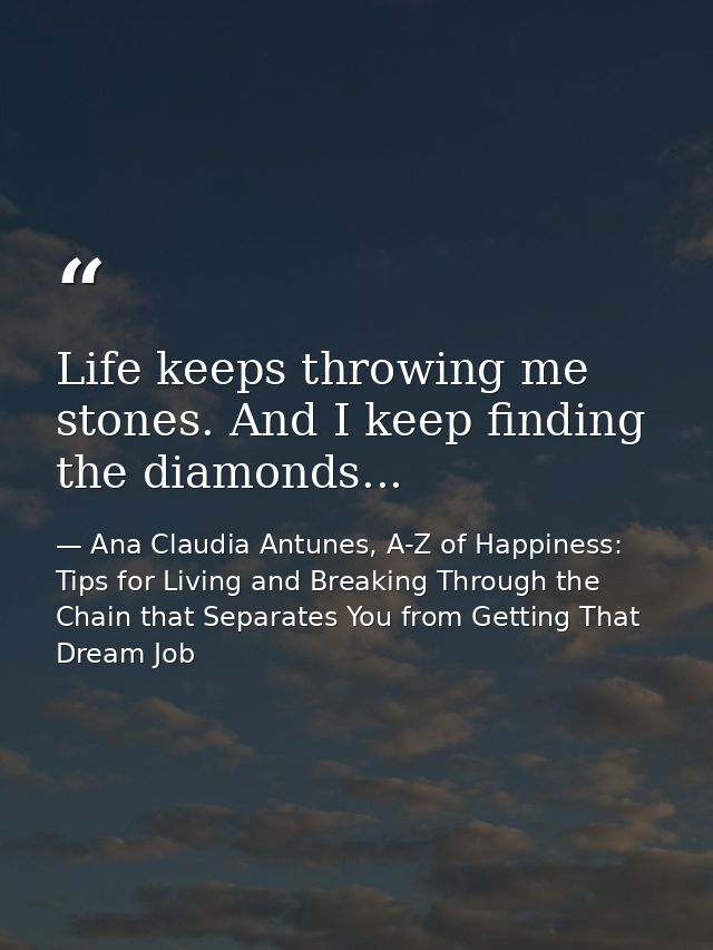 Life keeps throwing me stones. And I keep finding the diamonds... — Ana Claudia Antunes, A-Z of Happiness: Tips for Living and Breaking Through the Chain that Separates You from Getting That Dream Job