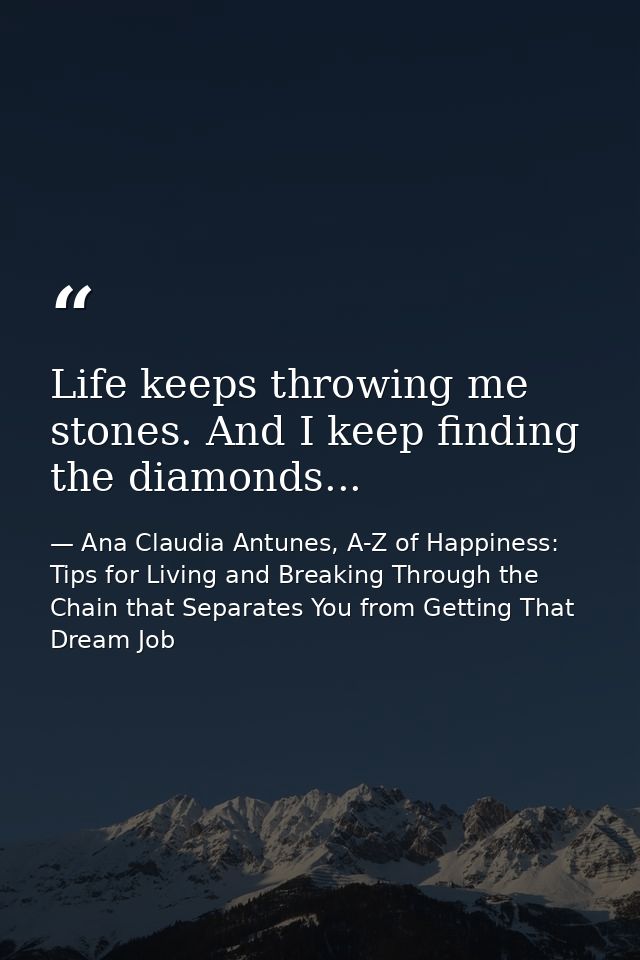 Life keeps throwing me stones. And I keep finding the diamonds... — Ana Claudia Antunes, A-Z of Happiness: Tips for Living and Breaking Through the Chain that Separates You from Getting That Dream Job