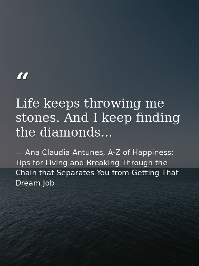 Life keeps throwing me stones. And I keep finding the diamonds... — Ana Claudia Antunes, A-Z of Happiness: Tips for Living and Breaking Through the Chain that Separates You from Getting That Dream Job