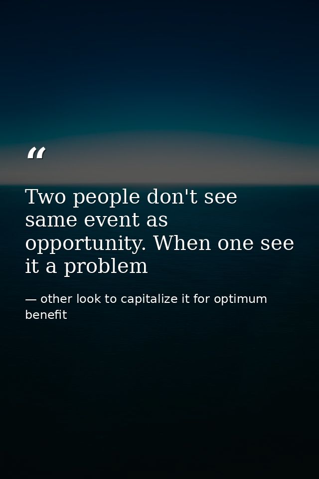 Two people don't see same event as opportunity. When one see it a problem — other look to capitalize it for optimum benefit