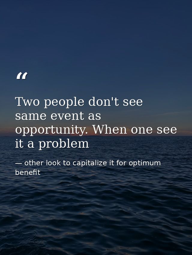 Two people don't see same event as opportunity. When one see it a problem — other look to capitalize it for optimum benefit