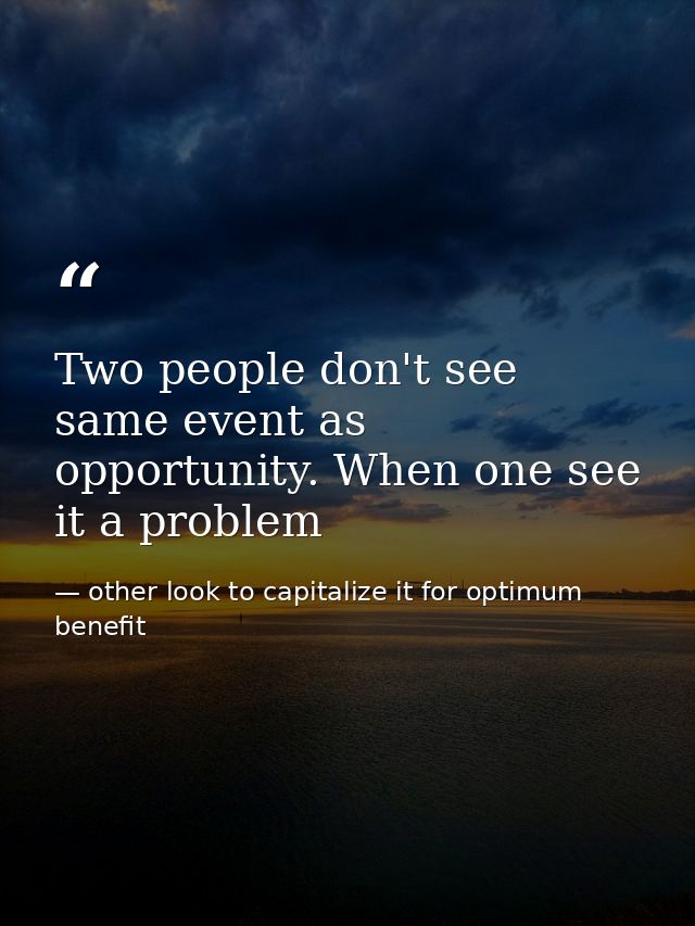 Two people don't see same event as opportunity. When one see it a problem — other look to capitalize it for optimum benefit