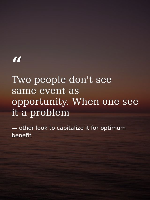 Two people don't see same event as opportunity. When one see it a problem — other look to capitalize it for optimum benefit
