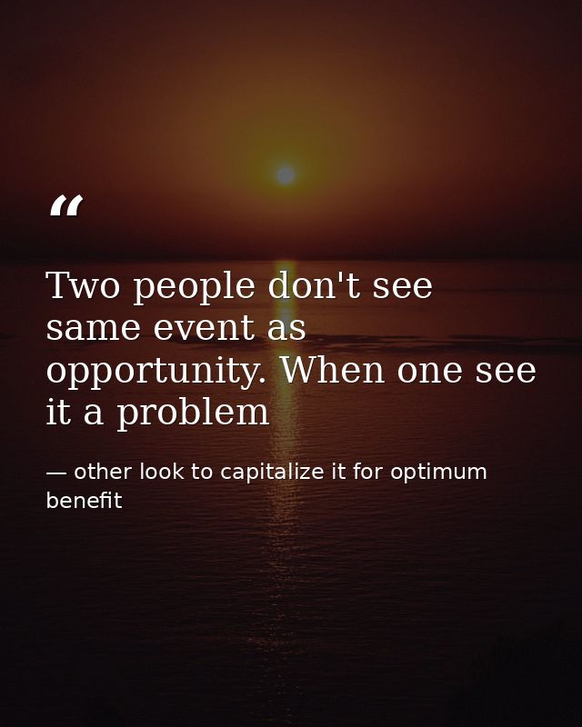 Two people don't see same event as opportunity. When one see it a problem — other look to capitalize it for optimum benefit