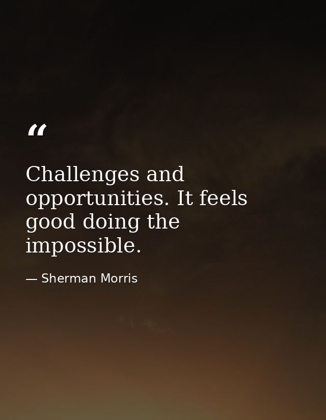 Challenges and opportunities. It feels good doing the impossible. — Sherman Morris